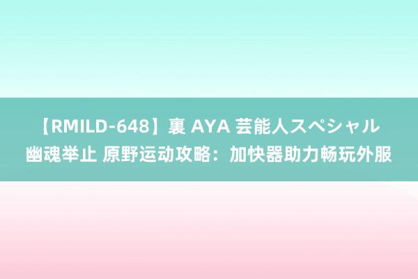 【RMILD-648】裏 AYA 芸能人スペシャル 幽魂举止 原野运动攻略：加快器助力畅玩外服