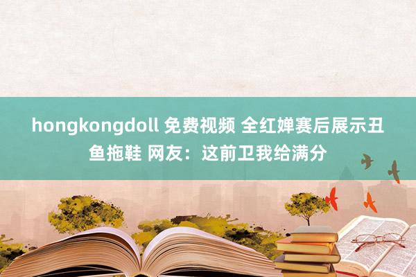 hongkongdoll 免费视频 全红婵赛后展示丑鱼拖鞋 网友：这前卫我给满分