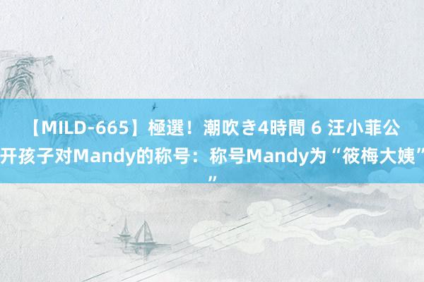 【MILD-665】極選！潮吹き4時間 6 汪小菲公开孩子对Mandy的称号：称号Mandy为“筱梅大姨”