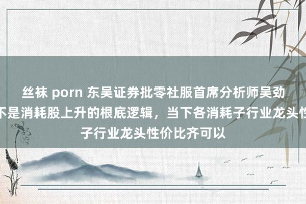 丝袜 porn 东吴证券批零社服首席分析师吴劲草：淡旺季不是消耗股上升的根底逻辑，当下各消耗子行业龙头性价比齐可以