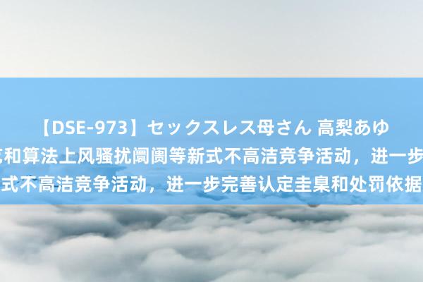 【DSE-973】セックスレス母さん 高梨あゆみ 工信部：针对花费手艺和算法上风骚扰阛阓等新式不高洁竞争活动，进一步完善认定圭臬和处罚依据