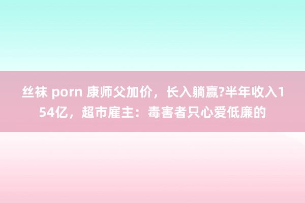 丝袜 porn 康师父加价，长入躺赢?半年收入154亿，超市雇主：毒害者只心爱低廉的