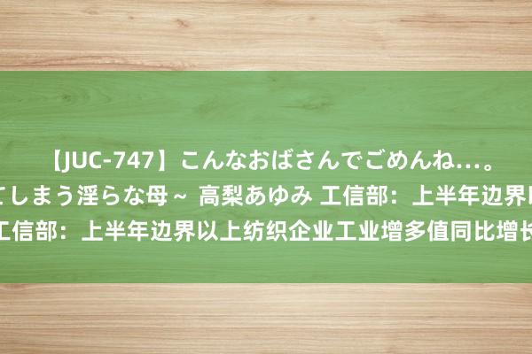 【JUC-747】こんなおばさんでごめんね…。～童貞チ○ポに発情してしまう淫らな母～ 高梨あゆみ 工信部：上半年边界以上纺织企业工业增多值同比增长4.6%