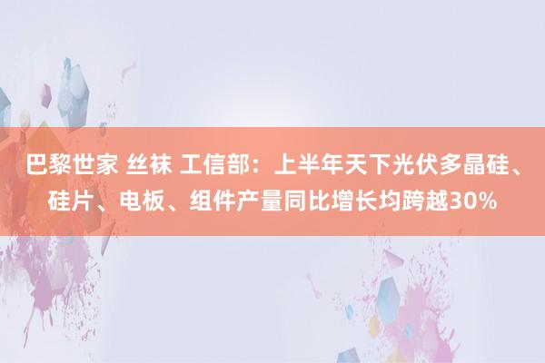 巴黎世家 丝袜 工信部：上半年天下光伏多晶硅、硅片、电板、组件产量同比增长均跨越30%