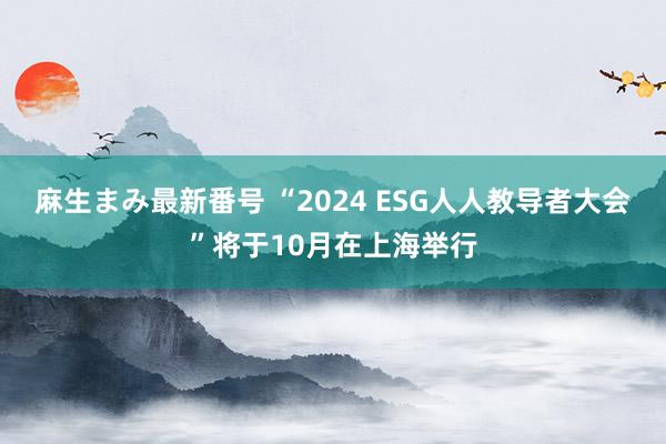 麻生まみ最新番号 “2024 ESG人人教导者大会”将于10月在上海举行