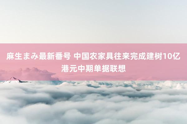 麻生まみ最新番号 中国农家具往来完成建树10亿港元中期单据联想