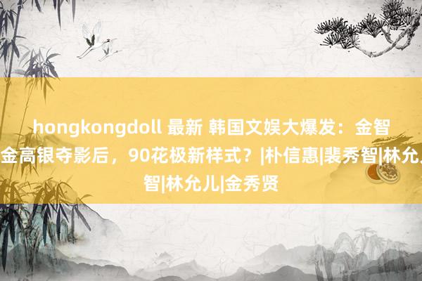 hongkongdoll 最新 韩国文娱大爆发：金智媛登顶，金高银夺影后，90花极新样式？|朴信惠|裴秀智|林允儿|金秀贤