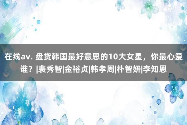 在线av. 盘货韩国最好意思的10大女星，你最心爱谁？|裴秀智|金裕贞|韩孝周|朴智妍|李知恩