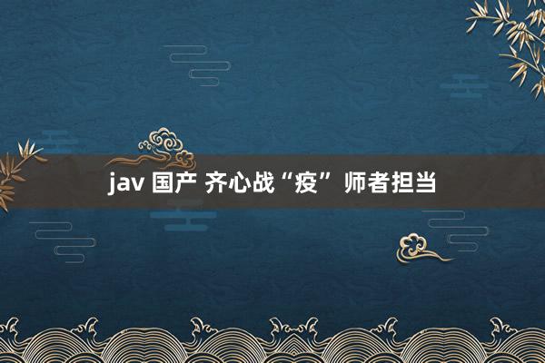 jav 国产 齐心战“疫” 师者担当