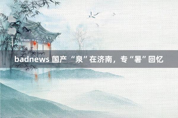 badnews 国产 “泉”在济南，专“暑”回忆