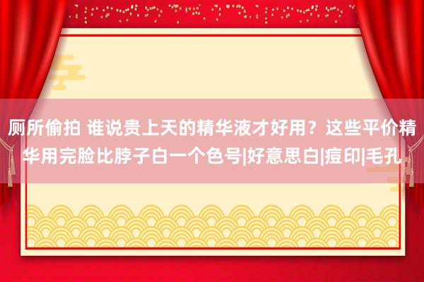 厕所偷拍 谁说贵上天的精华液才好用？这些平价精华用完脸比脖子白一个色号|好意思白|痘印|毛孔