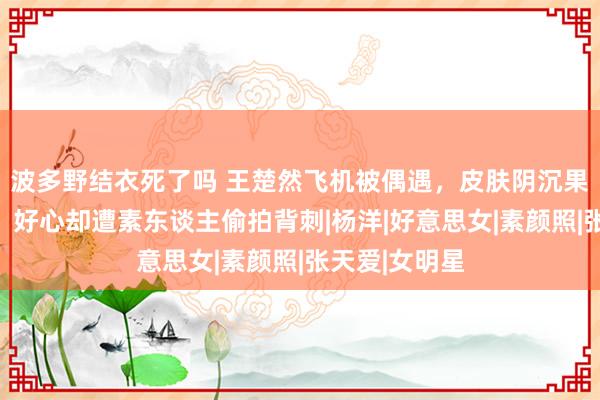 波多野结衣死了吗 王楚然飞机被偶遇，皮肤阴沉果然颜值曝光，好心却遭素东谈主偷拍背刺|杨洋|好意思女|素颜照|张天爱|女明星