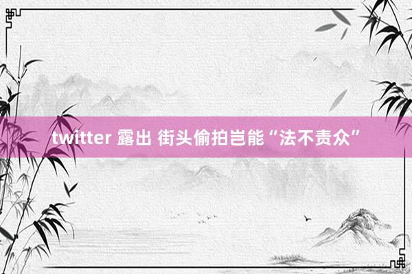 twitter 露出 街头偷拍岂能“法不责众”