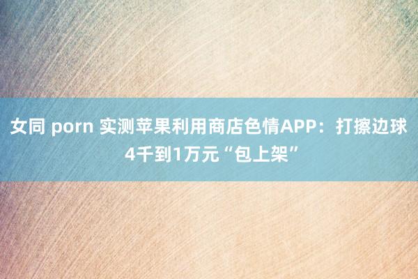 女同 porn 实测苹果利用商店色情APP：打擦边球 4千到1万元“包上架”