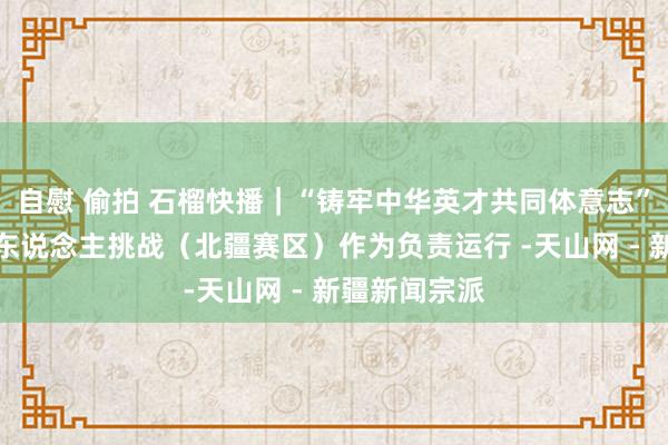 自慰 偷拍 石榴快播｜“铸牢中华英才共同体意志”新疆学习达东说念主挑战（北疆赛区）作为负责运行 -天山网 - 新疆新闻宗派