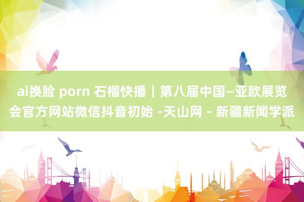 ai换脸 porn 石榴快播｜第八届中国—亚欧展览会官方网站微信抖音初始 -天山网 - 新疆新闻学派