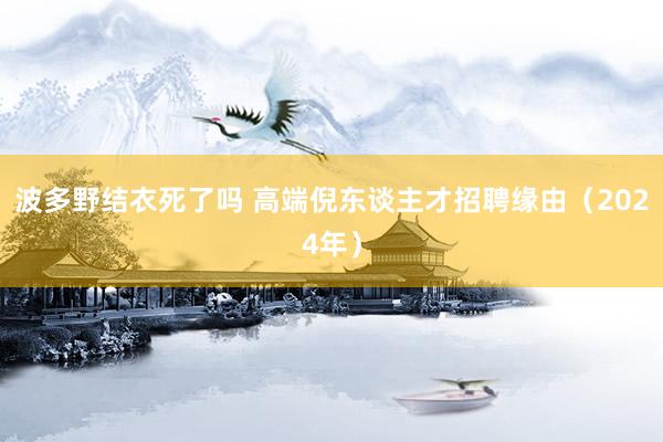 波多野结衣死了吗 高端倪东谈主才招聘缘由（2024年）