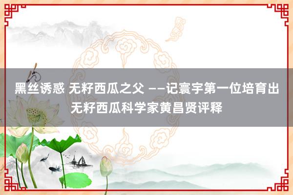 黑丝诱惑 无籽西瓜之父 ——记寰宇第一位培育出无籽西瓜科学家黄昌贤评释