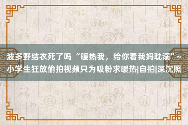 波多野结衣死了吗 “暖热我，给你看我妈耽溺”~小学生狂放偷拍视频只为吸粉求暖热|自拍|深沉照