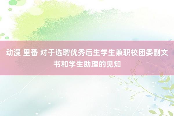 动漫 里番 对于选聘优秀后生学生兼职校团委副文书和学生助理的见知