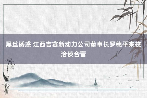 黑丝诱惑 江西吉鑫新动力公司董事长罗穗平来校洽谈合营