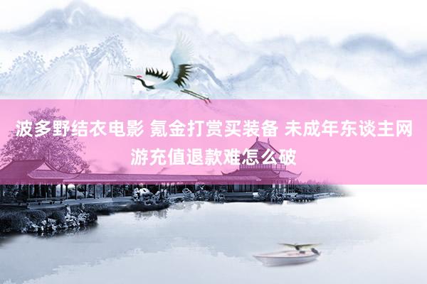 波多野结衣电影 氪金打赏买装备 未成年东谈主网游充值退款难怎么破