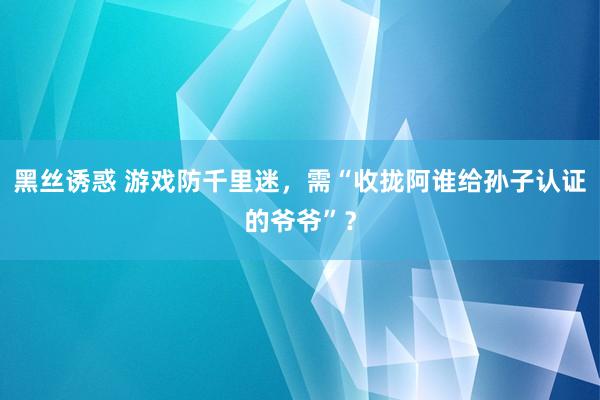 黑丝诱惑 游戏防千里迷，需“收拢阿谁给孙子认证的爷爷”？