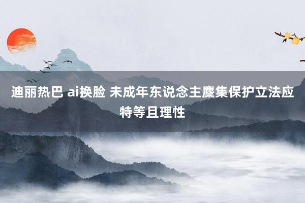 迪丽热巴 ai换脸 未成年东说念主麇集保护立法应特等且理性