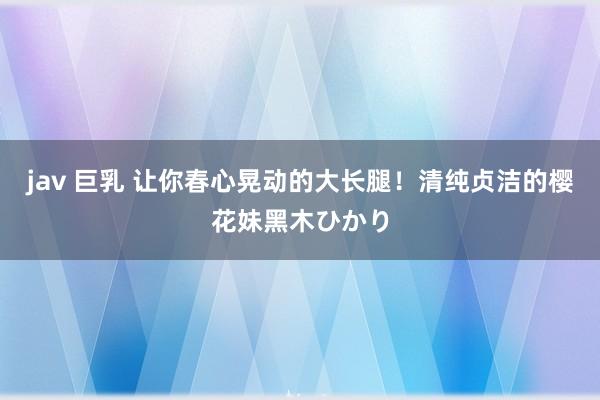 jav 巨乳 让你春心晃动的大长腿！清纯贞洁的樱花妹黑木ひかり