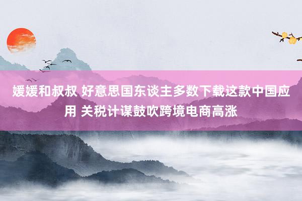 媛媛和叔叔 好意思国东谈主多数下载这款中国应用 关税计谋鼓吹跨境电商高涨