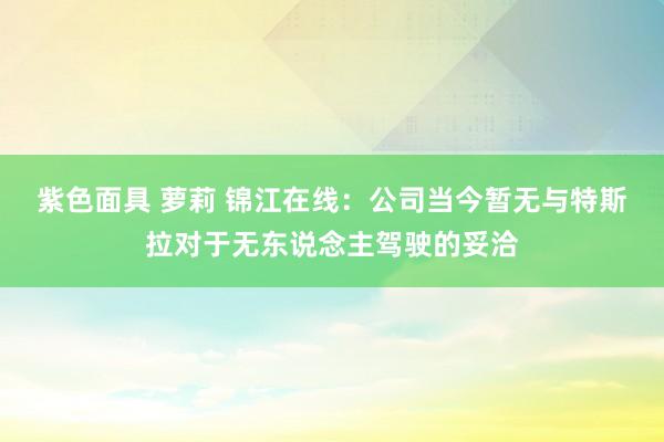 紫色面具 萝莉 锦江在线：公司当今暂无与特斯拉对于无东说念主驾驶的妥洽
