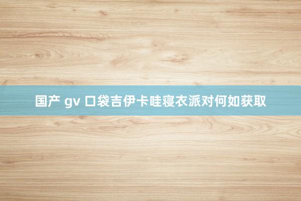 国产 gv 口袋吉伊卡哇寝衣派对何如获取